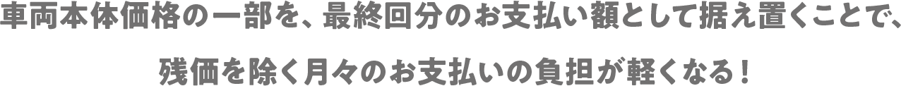 車両本体価格の一部を、最終回分のお支払い額として据え置くことで、残価を除く月々のお支払いの負担が軽くなる！